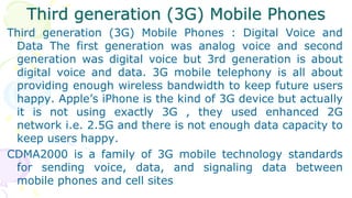 Third generation (3G) Mobile Phones
Third generation (3G) Mobile Phones : Digital Voice and
Data The first generation was analog voice and second
generation was digital voice but 3rd generation is about
digital voice and data. 3G mobile telephony is all about
providing enough wireless bandwidth to keep future users
happy. Apple’s iPhone is the kind of 3G device but actually
it is not using exactly 3G , they used enhanced 2G
network i.e. 2.5G and there is not enough data capacity to
keep users happy.
CDMA2000 is a family of 3G mobile technology standards
for sending voice, data, and signaling data between
mobile phones and cell sites
 