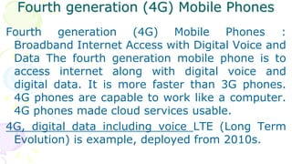 Fourth generation (4G) Mobile Phones
Fourth generation (4G) Mobile Phones :
Broadband Internet Access with Digital Voice and
Data The fourth generation mobile phone is to
access internet along with digital voice and
digital data. It is more faster than 3G phones.
4G phones are capable to work like a computer.
4G phones made cloud services usable.
4G, digital data including voice LTE (Long Term
Evolution) is example, deployed from 2010s.
 