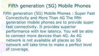 Fifth generation (5G) Mobile Phones
Fifth generation (5G) Mobile Phones : Super Fast
Connectivity and More Than 4G The fifth
generation mobile phones are to provide super
fast connectivity. It provides superior
performance with low latency. You will be able
to connect more devices than 4G. As 4G
network is not available all places so 5G
network will take time to make a perfect level
of coverage.
 