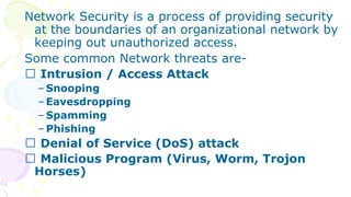 Network Security is a process of providing security
at the boundaries of an organizational network by
keeping out unauthorized access.
Some common Network threats are-
Intrusion / Access Attack
– Snooping
– Eavesdropping
– Spamming
– Phishing
Denial of Service (DoS) attack
Malicious Program (Virus, Worm, Trojon
Horses)
 