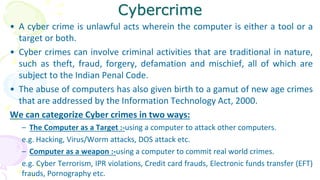 Cybercrime
• A cyber crime is unlawful acts wherein the computer is either a tool or a
target or both.
• Cyber crimes can involve criminal activities that are traditional in nature,
such as theft, fraud, forgery, defamation and mischief, all of which are
subject to the Indian Penal Code.
• The abuse of computers has also given birth to a gamut of new age crimes
that are addressed by the Information Technology Act, 2000.
We can categorize Cyber crimes in two ways:
– The Computer as a Target :-using a computer to attack other computers.
e.g. Hacking, Virus/Worm attacks, DOS attack etc.
– Computer as a weapon :-using a computer to commit real world crimes.
e.g. Cyber Terrorism, IPR violations, Credit card frauds, Electronic funds transfer (EFT)
frauds, Pornography etc.
 