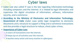 Cyber laws
• Cyber Law also called IT Law is the law regarding Information-technology
including computers and the internet. It is related to legal informatics and
supervises the digital circulation of information, software, information
security, and e-commerce.
• According to the Ministry of Electronics and Information Technology,
Government of India :Cyber Laws yields legal recognition to electronic
documents and a structure to support e-filing and e-commerce transactions
and also provides a legal structure to reduce, check cyber crimes.
• Importance of Cyber Law:
– It covers all transactions over the internet.
– It keeps eye on all activities over the internet.
– It touches every action and every reaction in cyberspace.
 