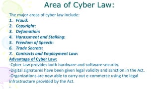 Area of Cyber Law:
The major areas of cyber law include:
1. Fraud:
2. Copyright:
3. Defamation:
4. Harassment and Stalking:
5. Freedom of Speech:
6. Trade Secrets:
7. Contracts and Employment Law:
Advantage of Cyber Law:
-Cyber Law provides both hardware and software security.
-Digital signatures have been given legal validity and sanction in the Act.
-Organizations are now able to carry out e-commerce using the legal
infrastructure provided by the Act.
-
 