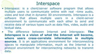 Interspace
• Interspace: is a client/server software program that allows
multiple users to communicate online with real –time audio,
video and text chat in dynamic 3D environments. Interspace is a
software that allows multiple users in a client-server
environment to communicate with each other to send and
receive data of various types such as data files, video, audio and
textual data.
• The difference between Internet and Interspace: The
Interspace is a vision of what the Internet will become,
where users cross-correlate information in multiple
sources. It is an applications environment for interconnecting
spaces to manipulate information, much as the Internet is a
protocol environment for interconnecting networks to transmit
data.
 