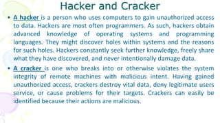 Hacker and Cracker
• A hacker is a person who uses computers to gain unauthorized access
to data. Hackers are most often programmers. As such, hackers obtain
advanced knowledge of operating systems and programming
languages. They might discover holes within systems and the reasons
for such holes. Hackers constantly seek further knowledge, freely share
what they have discovered, and never intentionally damage data.
• A cracker is one who breaks into or otherwise violates the system
integrity of remote machines with malicious intent. Having gained
unauthorized access, crackers destroy vital data, deny legitimate users
service, or cause problems for their targets. Crackers can easily be
identified because their actions are malicious.
 