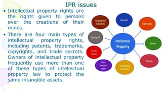 IPR issues
• Intellectual property rights are
the rights given to persons
over the creations of their
minds.
• There are four main types of
intellectual property rights,
including patents, trademarks,
copyrights, and trade secrets.
Owners of intellectual property
frequently use more than one
of these types of intellectual
property law to protect the
same intangible assets.
 