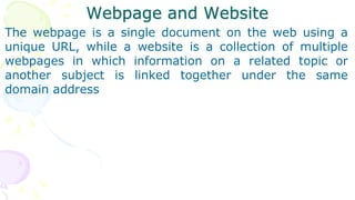 Webpage and Website
The webpage is a single document on the web using a
unique URL, while a website is a collection of multiple
webpages in which information on a related topic or
another subject is linked together under the same
domain address
 