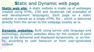 Static and Dynamic web page
Static web site: A static website is made up of webpages
created using HTML, CSS and Javascript (all examples of
web development languages). Each page on a static
website is stored as a single HTML file , which is delivered
directly from the server to the webpage exactly as is.
Dynamic websites: Built using server side language and
technology, dynamic websites allow for the content of each
page to be delivered and displayed dynamically, or on-the-
fly, according to user behavior or from user-generated
content
 
