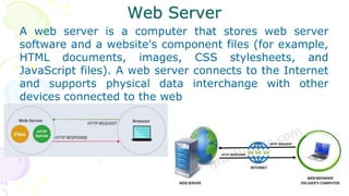 Web Server
A web server is a computer that stores web server
software and a website's component files (for example,
HTML documents, images, CSS stylesheets, and
JavaScript files). A web server connects to the Internet
and supports physical data interchange with other
devices connected to the web
 