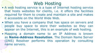 Web Hosting
• A web hosting service is a type of Internet hosting service
that hosts websites for clients, i.e. it offers the facilities
required for them to create and maintain a site and makes
it accessible on the World Wide Web.
• When you have a company that has space on servers and
people buy space to store their websites so they can
appear on the Internet, this is an example of web hosting.
• Mapping a domain name to an IP Address is known
as Name-Address Resolution. The Domain Name Server
(DNS) Resolver performs this operation by consulting
name servers.
 