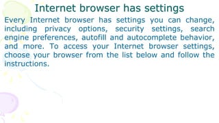Internet browser has settings
Every Internet browser has settings you can change,
including privacy options, security settings, search
engine preferences, autofill and autocomplete behavior,
and more. To access your Internet browser settings,
choose your browser from the list below and follow the
instructions.
 