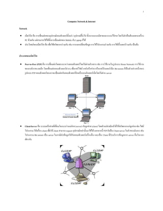 1
Computer Network &Internet
Network
 เน็ตเวิร์ค คือ การเชื่อมต่อของอุปกรณ์คอมพิวเตอร์ตั้งแต่ 2 อุปกรณ์ขึ้นไป ทั้งระบบแบบมีสายและระบบไร้สาย โดยไม่จาเป็นต้องเฉพาะเครื่อง
PC ด้วยกัน แต่สามารถใช้ได้ทั้งการเชื่อมต่อของ Mobile กับ Laptop ก็ได้
 ประโยชน์ของเน็ตเวิร์ค คือ เพื่อใช้ทรัพยากรร่วมกัน เช่น การแลกเปลี่ยนข้อมูล การใช้โปรแกรมร่วมกัน การใช้ปริ๊นเตอร์ร่วมกัน เป็นต้น
ประเภทของเน็ตเวิร์ค
 Peer-to-Peer (P2P) คือ การเชื่อมต่อโดยตรงระหว่างคอมพิวเตอร์โดยไม่ผ่านตัวกลาง เช่น การใช้งานในรูปแบบ Home Network การใช้งาน
ขององค์กรขนาดเล็ก โดยเชื่อมต่อคอมพิวเตอร์ต่างๆ เพื่อแชร์ไฟล์ แชร์เครือข่าย หรือแชร์อินเตอร์เน็ต Bit torrent ก็เป็นตัวอย่างหนึ่งของ
รูปแบบ P2P คอมพิวเตอร์ของเราจะเชื่อมต่อกับคอมพิวเตอร์อีกเครื่องบนอินเตอร์เน็ตโดยไม่ผ่าน server
 Client/Server คือ ระบบเครือข่ายที่เชื่อมโยงระหว่างแม่ข่าย (server) กับลูกข่าย (client) โดยตัวแม่ข่ายมีหน้าที่ให้ทรัพยากรแก่ลูกข่าย เช่น ไฟล์
โปรแกรม ให้เครื่อง client เพื่อให้client สามารถ request อุปกรณ์เหล่านั้นมาใช้ได้นอกจากนี้ P2P ยังเป็น Client-server ในตัวของมันเอง เช่น
โปรแกรม Bit torrent เป็น server ในกรณีส่งข้อมูลให้กับคอมพิวเตอร์เครื่องอื่น และเป็น Client ที่รับบริการข้อมูลจาก server อื่นในเวลา
เดียวกัน
 