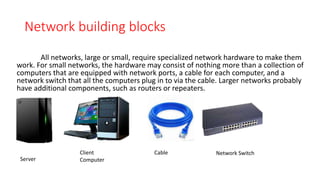 Network building blocks
All networks, large or small, require specialized network hardware to make them
work. For small networks, the hardware may consist of nothing more than a collection of
computers that are equipped with network ports, a cable for each computer, and a
network switch that all the computers plug in to via the cable. Larger networks probably
have additional components, such as routers or repeaters.
Server
Client
Computer
Cable Network Switch
 