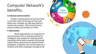 Computer Network’s
benefits.
3. Enhance communication
People in distant place can communicate
in real time. Gone of the days of snail mail,
where your message can take days before it
reaches the receiver. With email and chat ,
communication can be done in a flash.
4. Work better
Many organizations use networks for
many purposes such as making schedule for
colleagues, pick up days for meetings (when
everybody will be able to attend) and provide
useful online connections for network-linked
employees. Employees can communicate on a
network with other employees through email.
 