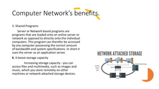 Computer Network’s benefits.
5. Shared Programs
Server or Network based programs are
programs that are loaded onto an online server or
network as opposed to directly onto the individual
computers. This program can therefor be accessed
by any computer possessing the correct amount
of bandwidth and system specifications. In short it
uses the server as an application server.
6. It boost storage capacity
Increasing storage capacity - you can
access files and multimedia, such as images and
music, which you store remotely on other
machines or network-attached storage devices.
 