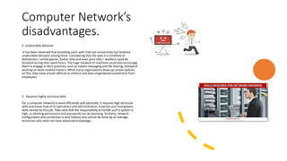 Computer Network’s
disadvantages.
4. Undesirable behavior
It has been observed that providing users with internet connectivity has fostered
undesirable behavior among them. Considering that the web is a minefield of
distractions—online games, humor sites and even porn sites—workers could be
tempted during their work hours. The huge network of machines could also encourage
them to engage in illicit practices, such as instant messaging and file sharing, instead of
working on work-related matters. While many organizations draw up certain policies
on this, they have proven difficult to enforce and even engendered resentment from
employees.
5. Requires highly technical skills
For a computer network to work efficiently and optimally, it requires high technical
skills and know-how of its operations and administration. A person just having basic
skills cannot do this job. Take note that the responsibility to handle such a system is
high, as allotting permissions and passwords can be daunting. Similarly, network
configuration and connection is very tedious and cannot be done by an average
technician who does not have advanced knowledge.
 