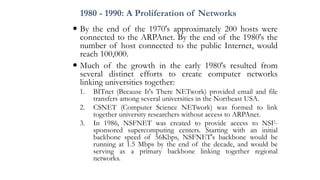 1980 - 1990: A Proliferation of Networks
 By the end of the 1970's approximately 200 hosts were
connected to the ARPAnet. By the end of the 1980's the
number of host connected to the public Internet, would
reach 100,000.
 Much of the growth in the early 1980's resulted from
several distinct efforts to create computer networks
linking universities together:
1. BITnet (Because It's There NETwork) provided email and file
transfers among several universities in the Northeast USA.
2. CSNET (Computer Science NETwork) was formed to link
together university researchers without access to ARPAnet.
3. In 1986, NSFNET was created to provide access to NSF-
sponsored supercomputing centers. Starting with an initial
backbone speed of 56Kbps, NSFNET's backbone would be
running at 1.5 Mbps by the end of the decade, and would be
serving as a primary backbone linking together regional
networks.
 