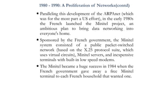 1980 - 1990: A Proliferation of Networks(contd)
 Paralleling this development of the ARPAnet (which
was for the most part a US effort), in the early 1980s
the French launched the Minitel project, an
ambitious plan to bring data networking into
everyone's home.
 Sponsored by the French government, the Minitel
system consisted of a public packet-switched
network (based on the X.25 protocol suite, which
uses virtual circuits), Minitel servers, and inexpensive
terminals with built-in low speed modems.
 The Minitel became a huge success in 1984 when the
French government gave away a free Minitel
terminal to each French household that wanted one.
 