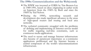 The 1990s: Commercialization and the Web(contd)
 The WWW was invented at CERN by Tim Berners-Lee
in 1989-1991, based on ideas originating in earlier work
on hypertext from the 1940's by Bush and since the
1960's by Ted Nelson.
 During the 1990's, networking research and
development also made significant advances in the areas
of high-speed routers and routing and local area
networks.
 The technical community struggled with the problems
of defining and implementing an Internet service model
for traffic requiring real-time constraints, such as
continuous media applications.
 The need to secure and manage Internet infrastructure
also became of paramount importance as e-commerce
applications proliferated and the Internet became a
central component of the world's telecommunications
infrastructure.
 