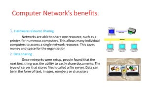 Computer Network’s benefits.
1. Hardware resource sharing
Networks are able to share one resource, such as a
printer, for numerous computers. This allows many individual
computers to access a single network resource. This saves
money and space for the organization
2. Data sharing
Once networks were setup, people found that the
next best thing was the ability to easily share documents. The
type of server that stores files is called a file server. Data can
be in the form of text, images, numbers or characters
 