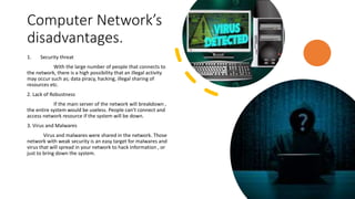 Computer Network’s
disadvantages.
1. Security threat
With the large number of people that connects to
the network, there is a high possibility that an illegal activity
may occur such as; data piracy, hacking, illegal sharing of
resources etc.
2. Lack of Robustness
If the main server of the network will breakdown ,
the entire system would be useless. People can’t connect and
access network resource if the system will be down.
3. Virus and Malwares
Virus and malwares were shared in the network. Those
network with weak security is an easy target for malwares and
virus that will spread in your network to hack information , or
just to bring down the system.
 