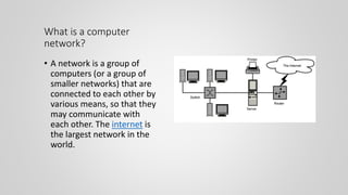 What is a computer
network?
• A network is a group of
computers (or a group of
smaller networks) that are
connected to each other by
various means, so that they
may communicate with
each other. The internet is
the largest network in the
world.
 