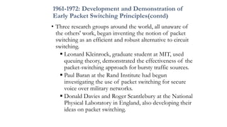 1961-1972: Development and Demonstration of
Early Packet Switching Principles(contd)
• Three research groups around the world, all unaware of
the others' work, began inventing the notion of packet
switching as an efficient and robust alternative to circuit
switching.
 Leonard Kleinrock, graduate student at MIT, used
queuing theory, demonstrated the effectiveness of the
packet-switching approach for bursty traffic sources.
 Paul Baran at the Rand Institute had begun
investigating the use of packet switching for secure
voice over military networks.
 Donald Davies and Roger Scantlebury at the National
Physical Laboratory in England, also developing their
ideas on packet switching.
 
