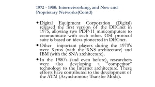 1972 - 1980: Internetworking, and New and
Proprietary Networks(Contd)
 Digital Equipment Corporation (Digital)
released the first version of the DECnet in
1975, allowing two PDP-11 minicomputers to
communicate with each other. OSI protocol
suite is based on ideas pioneered in DECnet.
 Other important players during the 1970's
were Xerox (with the XNS architecture) and
IBM (with the SNA architecture).
 In the 1980's (and even before), researchers
were also developing a "competitor"
technology to the Internet architecture. These
efforts have contributed to the development of
the ATM (Asynchronous Transfer Mode).
 