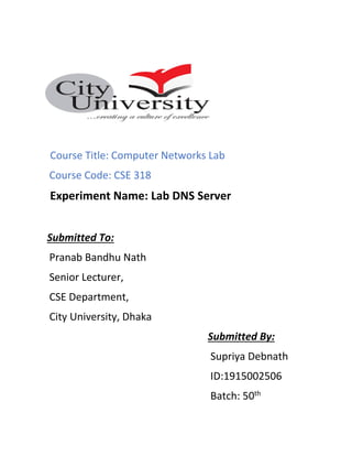 Course Title: Computer Networks Lab
Course Code: CSE 318
Experiment Name: Lab DNS Server
Submitted To:
Pranab Bandhu Nath
Senior Lecturer,
CSE Department,
City University, Dhaka
Submitted By:
Supriya Debnath
ID:1915002506
Batch: 50th
 