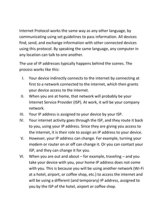 Internet Protocol works the same way as any other language, by
communicating using set guidelines to pass information. All devices
find, send, and exchange information with other connected devices
using this protocol. By speaking the same language, any computer in
any location can talk to one another.
The use of IP addresses typically happens behind the scenes. The
process works like this:
I. Your device indirectly connects to the internet by connecting at
first to a network connected to the internet, which then grants
your device access to the internet.
II. When you are at home, that network will probably be your
Internet Service Provider (ISP). At work, it will be your company
network.
III. Your IP address is assigned to your device by your ISP.
IV. Your internet activity goes through the ISP, and they route it back
to you, using your IP address. Since they are giving you access to
the internet, it is their role to assign an IP address to your device.
V. However, your IP address can change. For example, turning your
modem or router on or off can change it. Or you can contact your
ISP, and they can change it for you.
VI. When you are out and about – for example, traveling – and you
take your device with you, your home IP address does not come
with you. This is because you will be using another network (Wi-Fi
at a hotel, airport, or coffee shop, etc.) to access the internet and
will be using a different (and temporary) IP address, assigned to
you by the ISP of the hotel, airport or coffee shop.
 