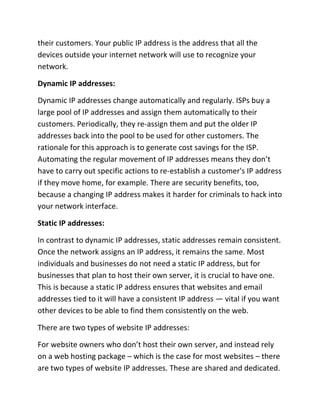 their customers. Your public IP address is the address that all the
devices outside your internet network will use to recognize your
network.
Dynamic IP addresses:
Dynamic IP addresses change automatically and regularly. ISPs buy a
large pool of IP addresses and assign them automatically to their
customers. Periodically, they re-assign them and put the older IP
addresses back into the pool to be used for other customers. The
rationale for this approach is to generate cost savings for the ISP.
Automating the regular movement of IP addresses means they don’t
have to carry out specific actions to re-establish a customer's IP address
if they move home, for example. There are security benefits, too,
because a changing IP address makes it harder for criminals to hack into
your network interface.
Static IP addresses:
In contrast to dynamic IP addresses, static addresses remain consistent.
Once the network assigns an IP address, it remains the same. Most
individuals and businesses do not need a static IP address, but for
businesses that plan to host their own server, it is crucial to have one.
This is because a static IP address ensures that websites and email
addresses tied to it will have a consistent IP address — vital if you want
other devices to be able to find them consistently on the web.
There are two types of website IP addresses:
For website owners who don’t host their own server, and instead rely
on a web hosting package – which is the case for most websites – there
are two types of website IP addresses. These are shared and dedicated.
 