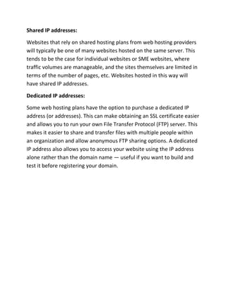 Shared IP addresses:
Websites that rely on shared hosting plans from web hosting providers
will typically be one of many websites hosted on the same server. This
tends to be the case for individual websites or SME websites, where
traffic volumes are manageable, and the sites themselves are limited in
terms of the number of pages, etc. Websites hosted in this way will
have shared IP addresses.
Dedicated IP addresses:
Some web hosting plans have the option to purchase a dedicated IP
address (or addresses). This can make obtaining an SSL certificate easier
and allows you to run your own File Transfer Protocol (FTP) server. This
makes it easier to share and transfer files with multiple people within
an organization and allow anonymous FTP sharing options. A dedicated
IP address also allows you to access your website using the IP address
alone rather than the domain name — useful if you want to build and
test it before registering your domain.
 