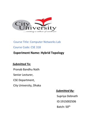 Course Title: Computer Networks Lab
Course Code: CSE 318
Experiment Name: Hybrid Topology
Submitted To:
Pranab Bandhu Nath
Senior Lecturer,
CSE Department,
City University, Dhaka
Submitted By:
Supriya Debnath
ID:1915002506
Batch: 50th
 