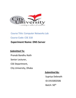 Course Title: Computer Networks Lab
Course Code: CSE 318
Experiment Name: DNS Server
Submitted To:
Pranab Bandhu Nath
Senior Lecturer,
CSE Department,
City University, Dhaka
Submitted By:
Supriya Debnath
ID:1915002506
Batch: 50th
 