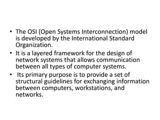 • The OSI (Open Systems Interconnection) model
is developed by the International Standard
Organization.
• It is a layered framework for the design of
network systems that allows communication
between all types of computer systems.
• Its primary purpose is to provide a set of
structural guidelines for exchanging information
between computers, workstations, and
networks.
 