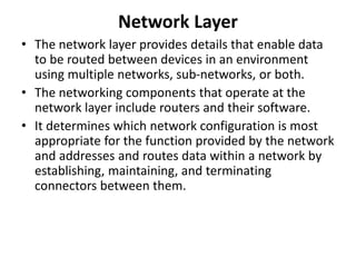 Network Layer
• The network layer provides details that enable data
to be routed between devices in an environment
using multiple networks, sub-networks, or both.
• The networking components that operate at the
network layer include routers and their software.
• It determines which network configuration is most
appropriate for the function provided by the network
and addresses and routes data within a network by
establishing, maintaining, and terminating
connectors between them.
 