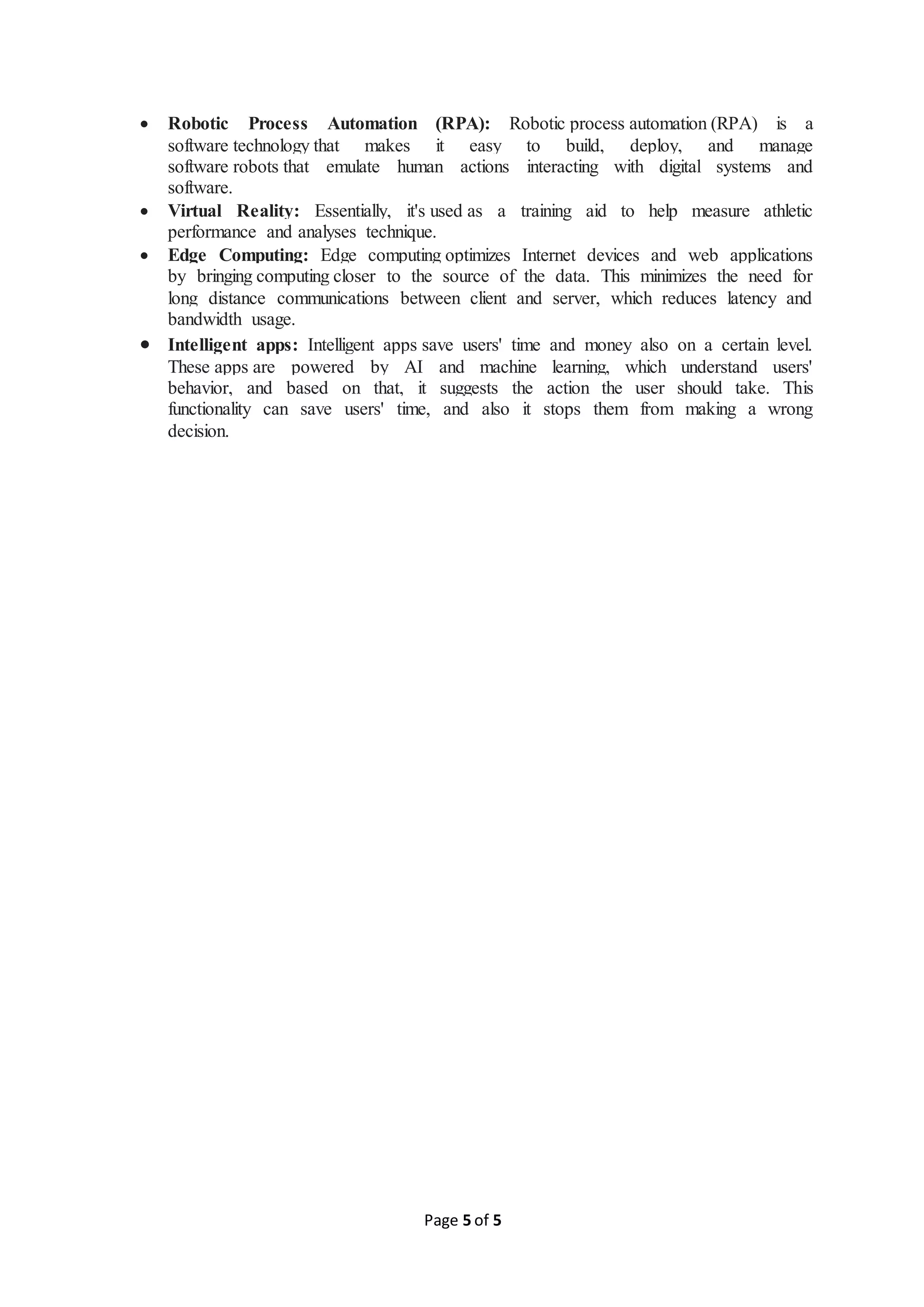 Page 5 of 5
 Robotic Process Automation (RPA): Robotic process automation (RPA) is a
software technology that makes it easy to build, deploy, and manage
software robots that emulate human actions interacting with digital systems and
software.
 Virtual Reality: Essentially, it's used as a training aid to help measure athletic
performance and analyses technique.
 Edge Computing: Edge computing optimizes Internet devices and web applications
by bringing computing closer to the source of the data. This minimizes the need for
long distance communications between client and server, which reduces latency and
bandwidth usage.
 Intelligent apps: Intelligent apps save users' time and money also on a certain level.
These apps are powered by AI and machine learning, which understand users'
behavior, and based on that, it suggests the action the user should take. This
functionality can save users' time, and also it stops them from making a wrong
decision.
 