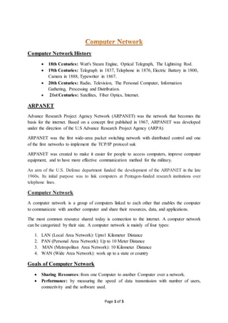 Page 1 of 5
Computer Network History
 18th Centuries: Watt's Steam Engine, Optical Telegraph, The Lightning Rod.
 19th Centuries: Telegraph in 1837, Telephone in 1876, Electric Battery in 1800,
Camera in 1888, Typewriter in 1867.
 20th Centuries: Radio, Television, The Personal Computer, Information
Gathering, Processing and Distribution.
 21st Centuries: Satellites, Fiber Optics, Internet.
ARPANET
Advance Research Project Agency Network (ARPANET) was the network that becomes the
basis for the internet. Based on a concept first published in 1967, ARPANET was developed
under the direction of the U.S Advance Research Project Agency (ARPA).
ARPANET was the first wide-area packet switching network with distributed control and one
of the first networks to implement the TCP/IP protocol suit.
ARPANET was created to make it easier for people to access computers, improve computer
equipment, and to have more effective communication method for the military.
An arm of the U.S. Defense department funded the development of the ARPANET in the late
1960s. Its initial purpose was to link computers at Pentagon-funded research institutions over
telephone lines.
Computer Network
A computer network is a group of computers linked to each other that enables the computer
to communicate with another computer and share their resources, data, and applications.
The most common resource shared today is connection to the internet. A computer network
can be categorized by their size. A computer network is mainly of four types:
1. LAN (Local Area Network): Upto1 Kilometer Distance
2. PAN (Personal Area Network): Up to 10 Meter Distance
3. MAN (Metropolitan Area Network): 10 Kilometer Distance
4. WAN (Wide Area Network): work up to a state or country
Goals of Computer Network
 Sharing Resources: from one Computer to another Computer over a network.
 Performance: by measuring the speed of data transmission with number of users,
connectivity and the software used.
 