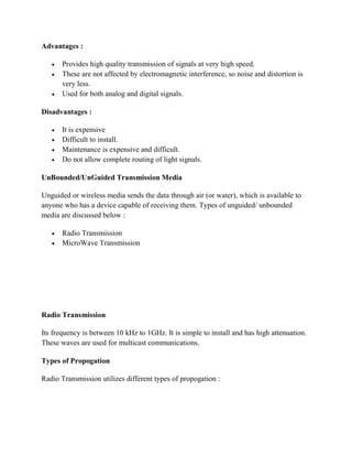 Advantages :
 Provides high quality transmission of signals at very high speed.
 These are not affected by electromagnetic interference, so noise and distortion is
very less.
 Used for both analog and digital signals.
Disadvantages :
 It is expensive
 Difficult to install.
 Maintenance is expensive and difficult.
 Do not allow complete routing of light signals.
UnBounded/UnGuided Transmission Media
Unguided or wireless media sends the data through air (or water), which is available to
anyone who has a device capable of receiving them. Types of unguided/ unbounded
media are discussed below :
 Radio Transmission
 MicroWave Transmission
Radio Transmission
Its frequency is between 10 kHz to 1GHz. It is simple to install and has high attenuation.
These waves are used for multicast communications.
Types of Propogation
Radio Transmission utilizes different types of propogation :
 