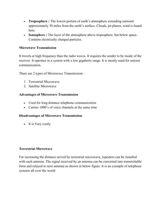  Troposphere : The lowest portion of earth’s atmosphere extending outward
approximately 30 miles from the earth’s surface. Clouds, jet planes, wind is found
here.
 Ionosphere : The layer of the atmosphere above troposphere, but below space.
Contains electrically charged particles.
Microwave Transmission
It travels at high frequency than the radio waves. It requires the sender to be inside of the
receiver. It operates in a system with a low gigahertz range. It is mostly used for unicast
communication.
There are 2 types of Microwave Transmission :
1. Terrestrial Microwave
2. Satellite Microwave
Advantages of Microwave Transmission
 Used for long distance telephone communication
 Carries 1000’s of voice channels at the same time
Disadvantages of Microwave Transmission
 It is Very costly
Terrestrial Microwave
For increasing the distance served by terrestrial microwave, repeaters can be installed
with each antenna .The signal received by an antenna can be converted into transmittable
form and relayed to next antenna as shown in below figure. It is an example of telephone
systems all over the world
 