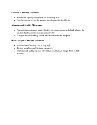 Features of Satellite Microwave :
 Bandwidth capacity depends on the frequency used.
 Satellite microwave deployment for orbiting satellite is difficult.
Advantages of Satellite Microwave :
 Transmitting station can receive back its own transmission and check whether the
satellite has transmitted information correctly.
 A single microwave relay station which is visible from any point.
Disadvantages of Satellite Microwave :
 Satellite manufacturing cost is very high
 Cost of launching satellite is very expensive
 Transmission highly depends on whether conditions, it can go down in bad
weather
 
