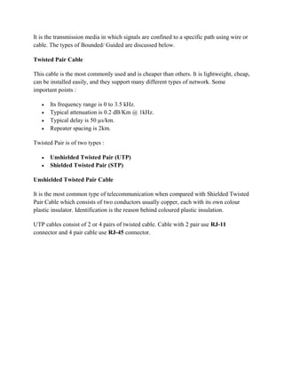 It is the transmission media in which signals are confined to a specific path using wire or
cable. The types of Bounded/ Guided are discussed below.
Twisted Pair Cable
This cable is the most commonly used and is cheaper than others. It is lightweight, cheap,
can be installed easily, and they support many different types of network. Some
important points :
 Its frequency range is 0 to 3.5 kHz.
 Typical attenuation is 0.2 dB/Km @ 1kHz.
 Typical delay is 50 µs/km.
 Repeater spacing is 2km.
Twisted Pair is of two types :
 Unshielded Twisted Pair (UTP)
 Shielded Twisted Pair (STP)
Unshielded Twisted Pair Cable
It is the most common type of telecommunication when compared with Shielded Twisted
Pair Cable which consists of two conductors usually copper, each with its own colour
plastic insulator. Identification is the reason behind coloured plastic insulation.
UTP cables consist of 2 or 4 pairs of twisted cable. Cable with 2 pair use RJ-11
connector and 4 pair cable use RJ-45 connector.
 
