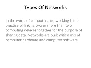 Types Of Networks
In the world of computers, networking is the
practice of linking two or more than two
computing devices together for the purpose of
sharing data. Networks are built with a mix of
computer hardware and computer software.
 