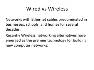 Wired vs Wireless
Networks with Ethernet cables predominated in
businesses, schools, and homes for several
decades.
Recently Wireless networking alternatives have
emerged as the premier technology for building
new computer networks.
 