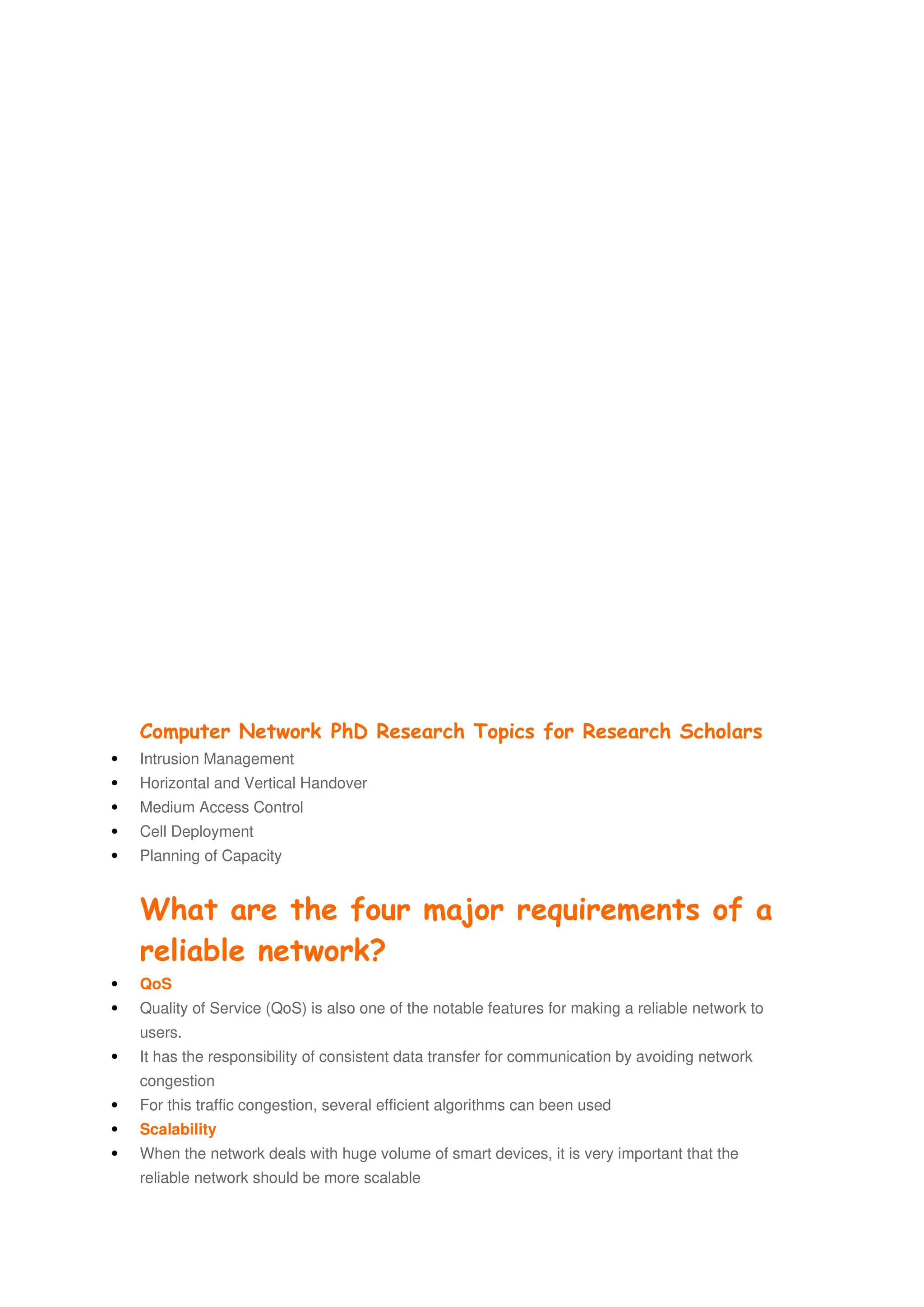 Computer Network PhD Research Topics for Research Scholars
 Intrusion Management
 Horizontal and Vertical Handover
 Medium Access Control
 Cell Deployment
 Planning of Capacity
What are the four major requirements of a
reliable network?
 QoS
 Quality of Service (QoS) is also one of the notable features for making a reliable network to
users.
 It has the responsibility of consistent data transfer for communication by avoiding network
congestion
 For this traffic congestion, several efficient algorithms can been used
 Scalability
 When the network deals with huge volume of smart devices, it is very important that the
reliable network should be more scalable
 