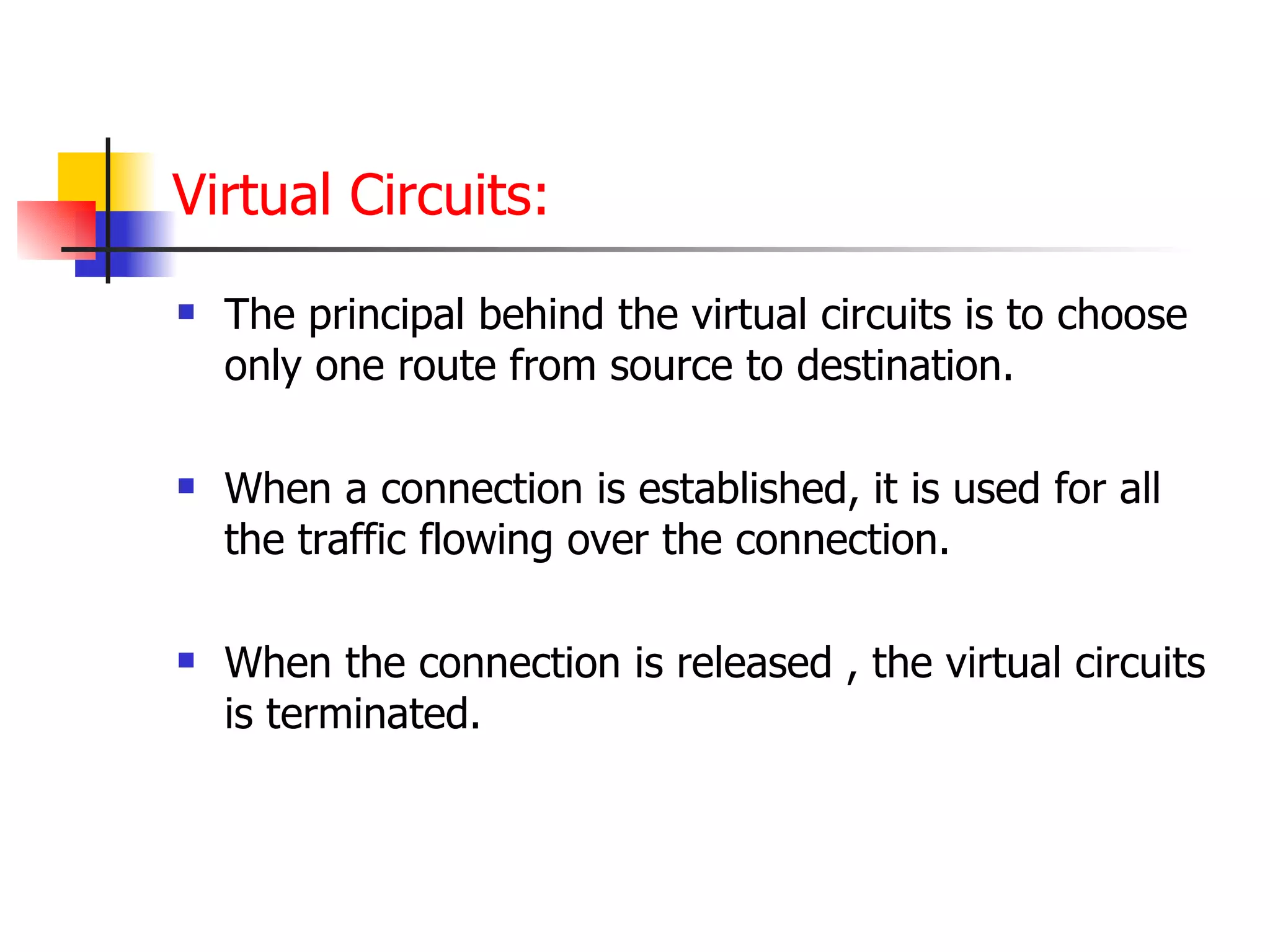 Virtual Circuits: The principal behind the virtual circuits is to choose only one route from source to destination. When a connection is established, it is used for all the traffic flowing over the connection. When the connection is released , the virtual circuits is terminated. 