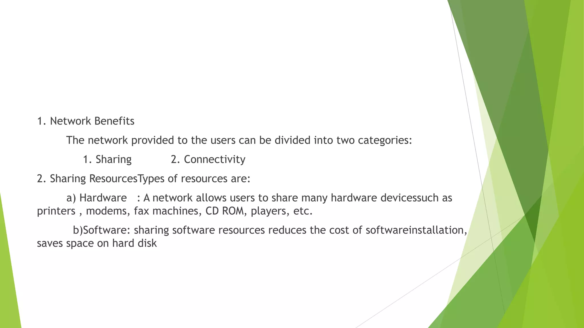 1. Network Benefits
The network provided to the users can be divided into two categories:
1. Sharing 2. Connectivity
2. Sharing ResourcesTypes of resources are:
a) Hardware : A network allows users to share many hardware devicessuch as
printers , modems, fax machines, CD ROM, players, etc.
b)Software: sharing software resources reduces the cost of softwareinstallation,
saves space on hard disk
 