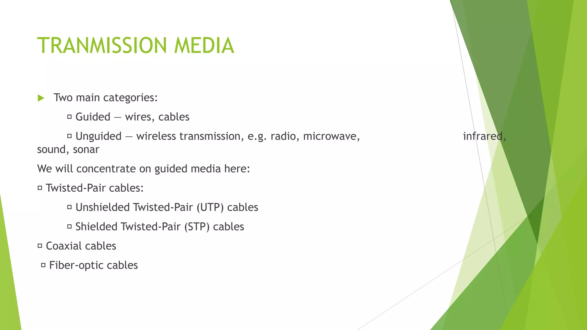 TRANMISSION MEDIA
 Two main categories:
Guided ― wires, cables
Unguided ― wireless transmission, e.g. radio, microwave, infrared,
sound, sonar
We will concentrate on guided media here:
Twisted-Pair cables:
Unshielded Twisted-Pair (UTP) cables
Shielded Twisted-Pair (STP) cables
Coaxial cables
Fiber-optic cables
 