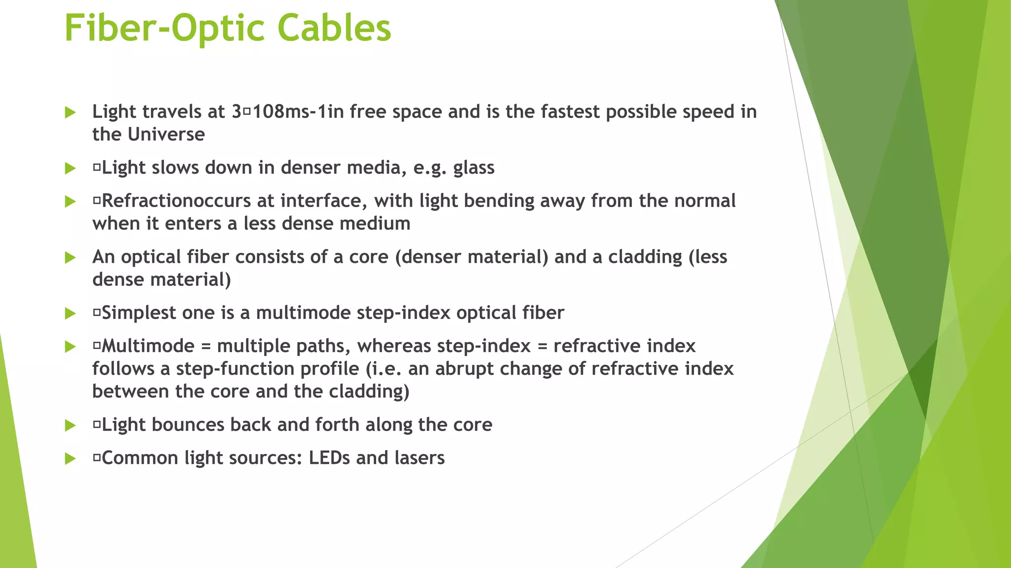 Fiber-Optic Cables
 Light travels at 3 108ms-1in free space and is the fastest possible speed in
the Universe
 Light slows down in denser media, e.g. glass
 Refractionoccurs at interface, with light bending away from the normal
when it enters a less dense medium
 An optical fiber consists of a core (denser material) and a cladding (less
dense material)
 Simplest one is a multimode step-index optical fiber
 Multimode = multiple paths, whereas step-index = refractive index
follows a step-function profile (i.e. an abrupt change of refractive index
between the core and the cladding)
 Light bounces back and forth along the core
 Common light sources: LEDs and lasers
 