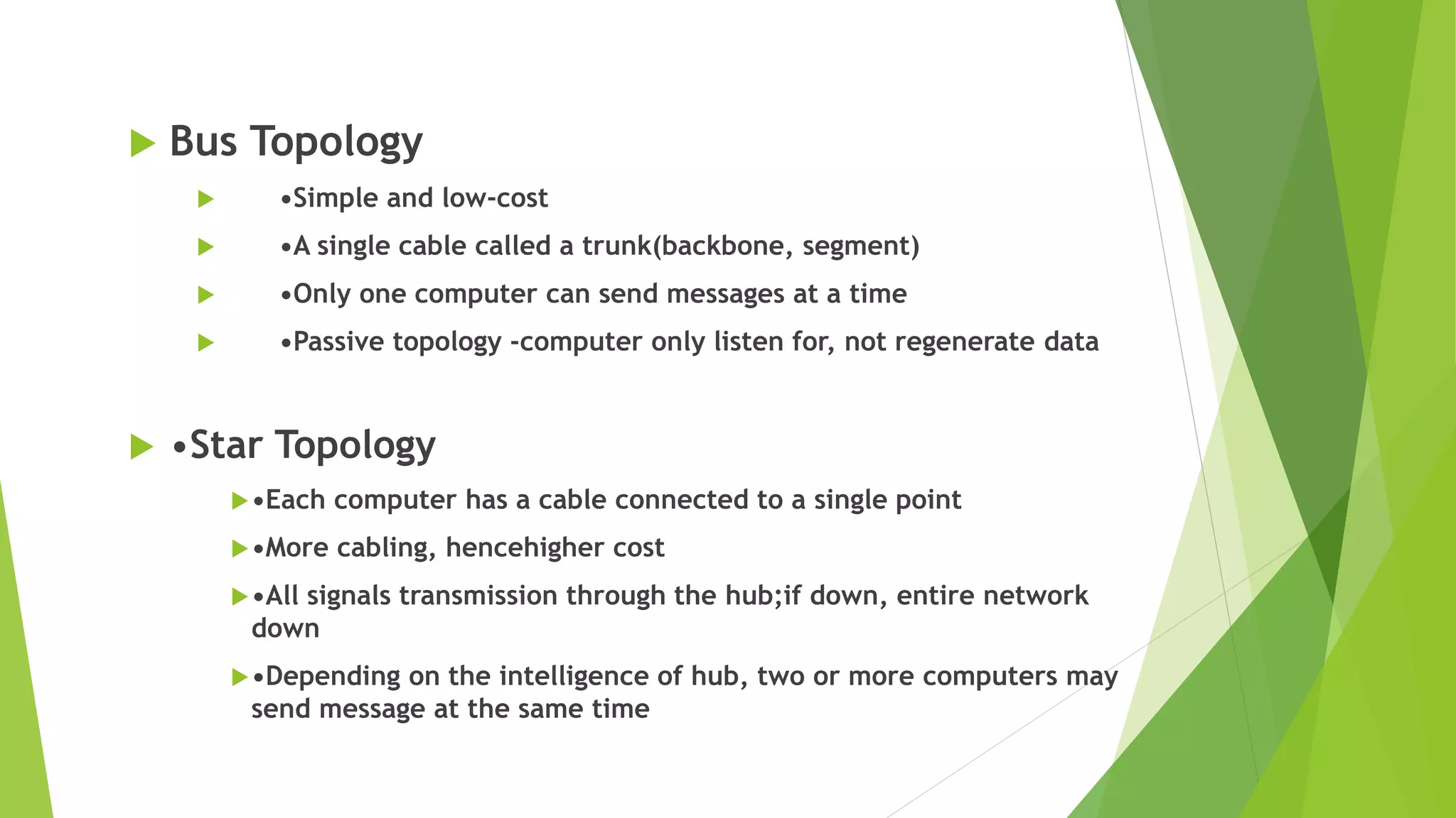  Bus Topology
 •Simple and low-cost
 •A single cable called a trunk(backbone, segment)
 •Only one computer can send messages at a time
 •Passive topology -computer only listen for, not regenerate data
 •Star Topology
•Each computer has a cable connected to a single point
•More cabling, hencehigher cost
•All signals transmission through the hub;if down, entire network
down
•Depending on the intelligence of hub, two or more computers may
send message at the same time
 
